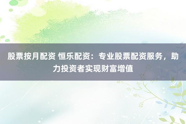 股票按月配资 恒乐配资：专业股票配资服务，助力投资者实现财富增值