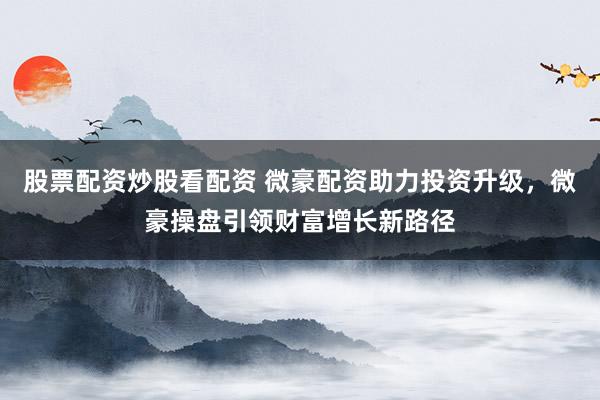 股票配资炒股看配资 微豪配资助力投资升级，微豪操盘引领财富增长新路径