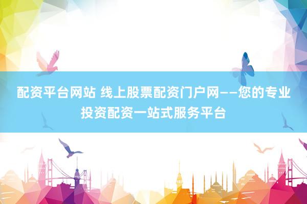 配资平台网站 线上股票配资门户网——您的专业投资配资一站式服务平台