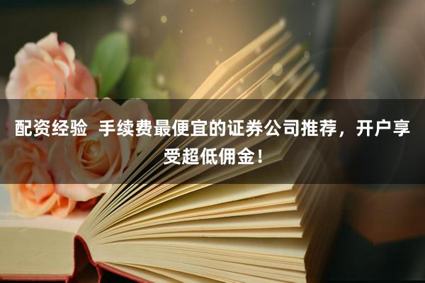 配资经验  手续费最便宜的证券公司推荐，开户享受超低佣金！