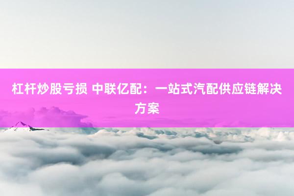 杠杆炒股亏损 中联亿配：一站式汽配供应链解决方案