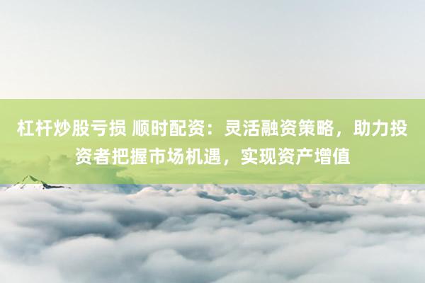 杠杆炒股亏损 顺时配资：灵活融资策略，助力投资者把握市场机遇，实现资产增值