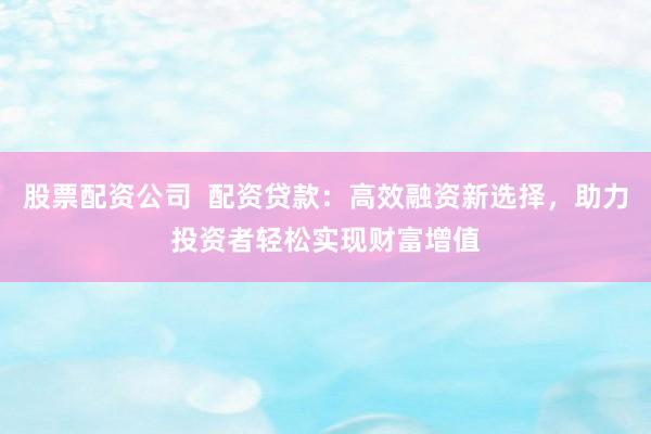 股票配资公司  配资贷款：高效融资新选择，助力投资者轻松实现财富增值