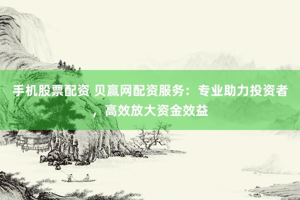 手机股票配资 贝赢网配资服务：专业助力投资者，高效放大资金效益