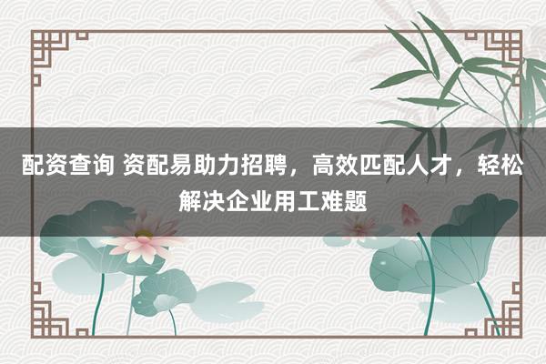 配资查询 资配易助力招聘，高效匹配人才，轻松解决企业用工难题