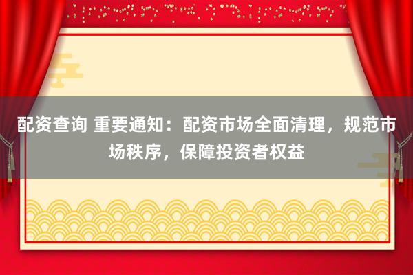 配资查询 重要通知：配资市场全面清理，规范市场秩序，保障投资者权益