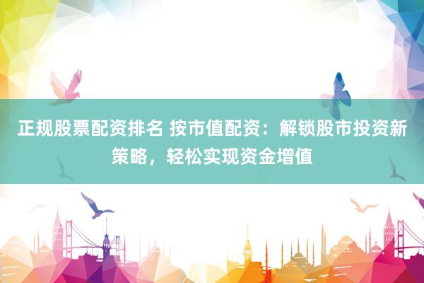 正规股票配资排名 按市值配资：解锁股市投资新策略，轻松实现资金增值