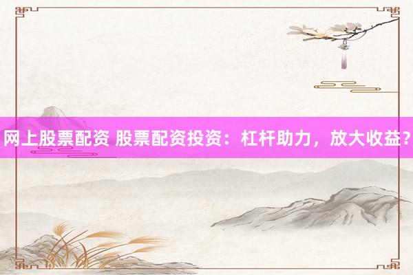 网上股票配资 股票配资投资：杠杆助力，放大收益？