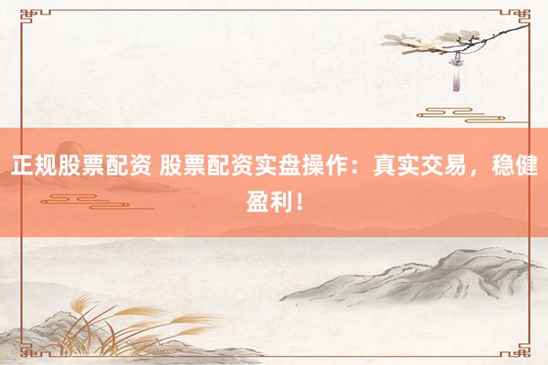 正规股票配资 股票配资实盘操作：真实交易，稳健盈利！