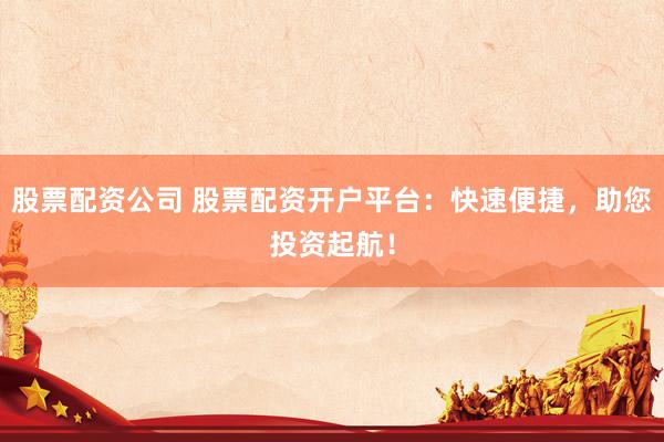 股票配资公司 股票配资开户平台：快速便捷，助您投资起航！