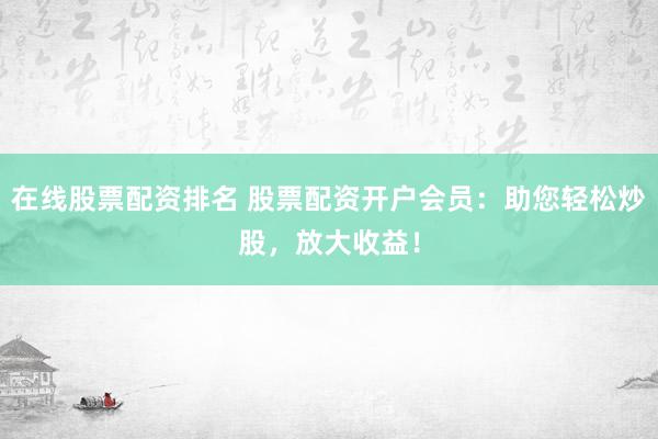 在线股票配资排名 股票配资开户会员：助您轻松炒股，放大收益！