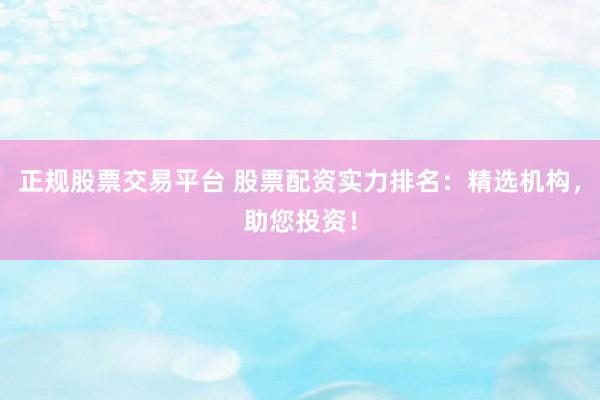 正规股票交易平台 股票配资实力排名：精选机构，助您投资！