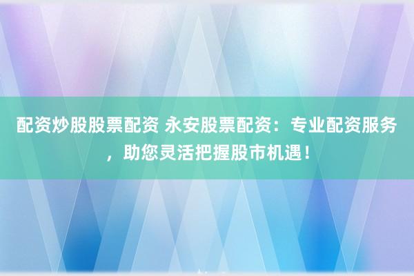 配资炒股股票配资 永安股票配资：专业配资服务，助您灵活把握股市机遇！