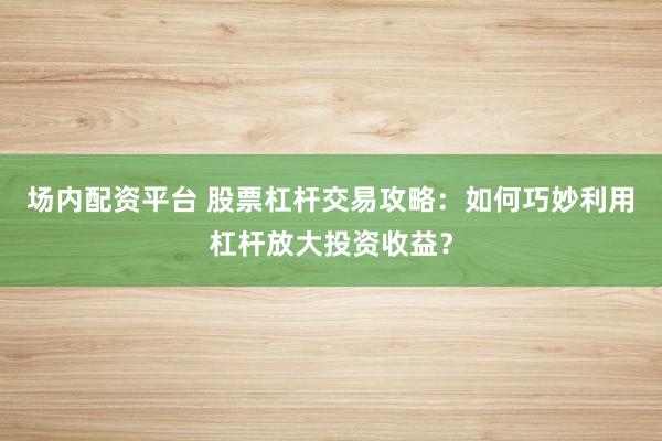 场内配资平台 股票杠杆交易攻略:如何巧妙利用杠杆放大投资收益?