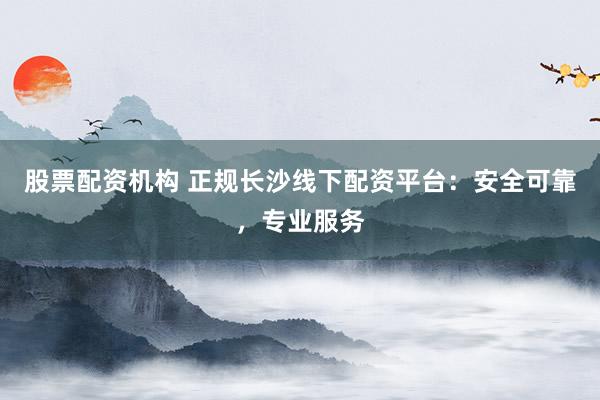 股票配资机构 正规长沙线下配资平台:安全可靠,专业服务