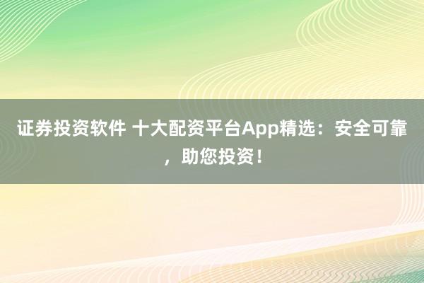 证券投资软件 十大配资平台App精选:安全可靠,助您投资!