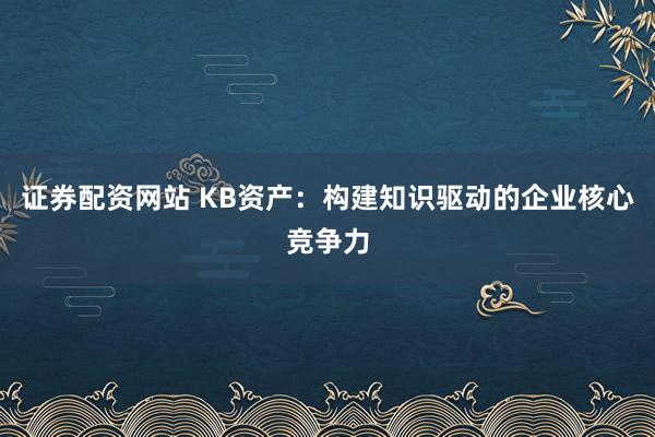 证券配资网站 KB资产:构建知识驱动的企业核心竞争力