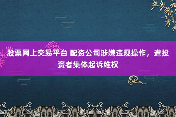 股票网上交易平台 配资公司涉嫌违规操作,遭投资者集体起诉维权