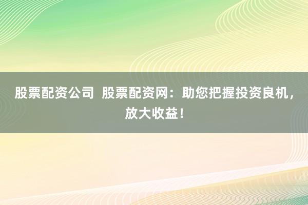 股票配资公司 股票配资网:助您把握投资良机,放大收益!