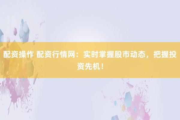 配资操作 配资行情网:实时掌握股市动态,把握投资先机!