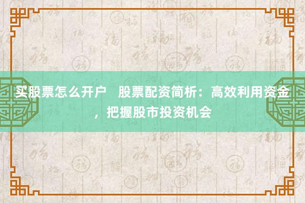 买股票怎么开户   股票配资简析：高效利用资金，把握股市投资机会