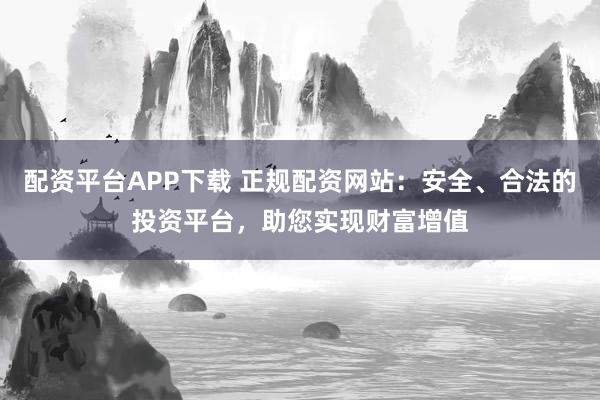 配资平台APP下载 正规配资网站：安全、合法的投资平台，助您实现财富增值