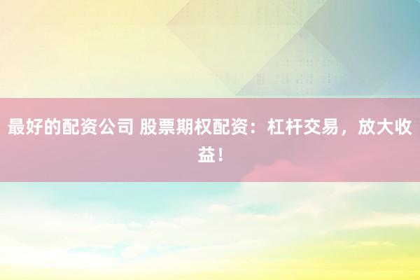 最好的配资公司 股票期权配资：杠杆交易，放大收益！