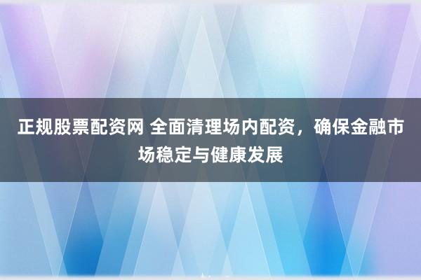 正规股票配资网 全面清理场内配资，确保金融市场稳定与健康发展