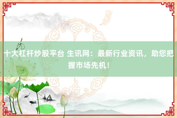 十大杠杆炒股平台 生讯网:最新行业资讯,助您把握市场先机!