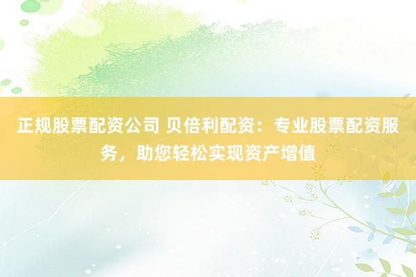 正规股票配资公司 贝倍利配资:专业股票配资服务,助您轻松实现资产增值