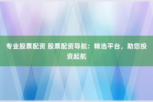 专业股票配资 股票配资导航：精选平台，助您投资起航