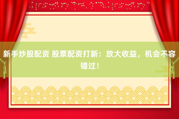 新手炒股配资 股票配资打新：放大收益，机会不容错过！
