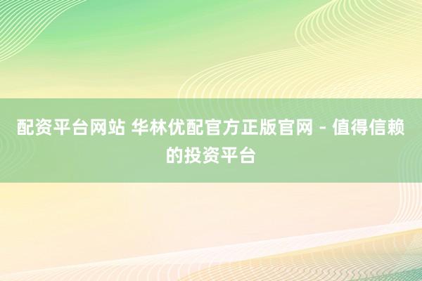配资平台网站 华林优配官方正版官网 - 值得信赖的投资平台