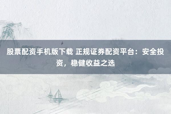 股票配资手机版下载 正规证券配资平台：安全投资，稳健收益之选