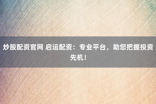 炒股配资官网 启运配资：专业平台，助您把握投资先机！