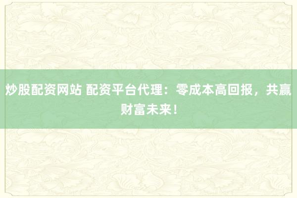 炒股配资网站 配资平台代理：零成本高回报，共赢财富未来！