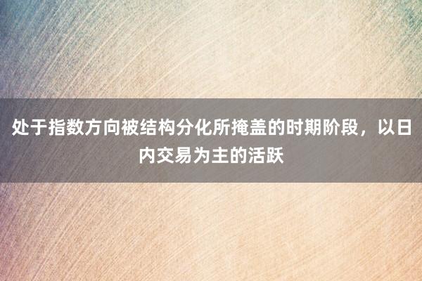 处于指数方向被结构分化所掩盖的时期阶段，以日内交易为主的活跃