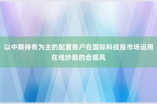 以中期持有为主的配置账户在国际科技股市场运用在线炒股的合规风