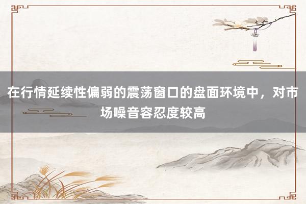 在行情延续性偏弱的震荡窗口的盘面环境中，对市场噪音容忍度较高