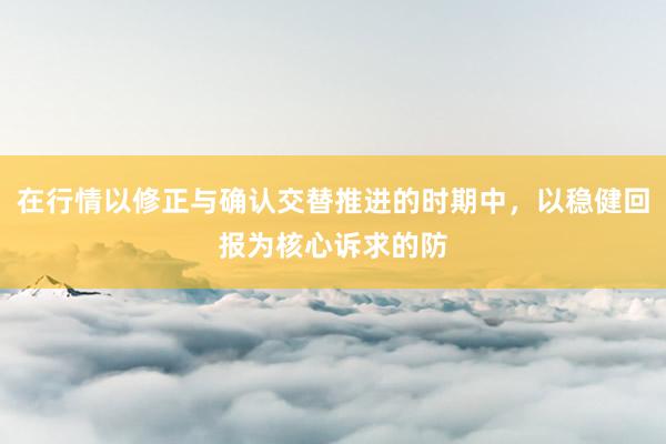 在行情以修正与确认交替推进的时期中，以稳健回报为核心诉求的防