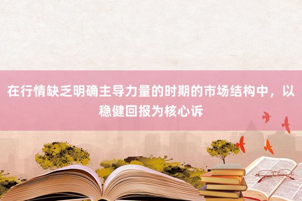 在行情缺乏明确主导力量的时期的市场结构中，以稳健回报为核心诉