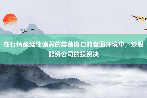在行情延续性偏弱的震荡窗口的盘面环境中，炒股配资公司的投资决