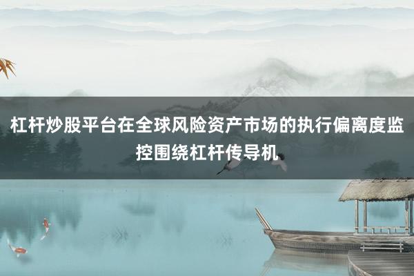 杠杆炒股平台在全球风险资产市场的执行偏离度监控围绕杠杆传导机