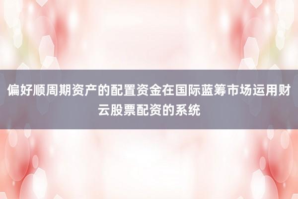 偏好顺周期资产的配置资金在国际蓝筹市场运用财云股票配资的系统