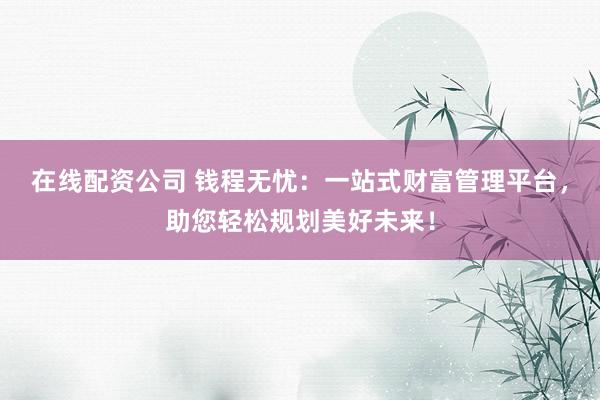 在线配资公司 钱程无忧:一站式财富管理平台,助您轻松规划美好未来!
