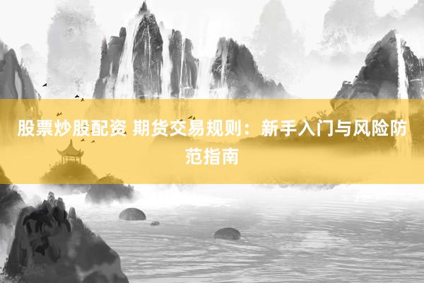 股票炒股配资 期货交易规则:新手入门与风险防范指南