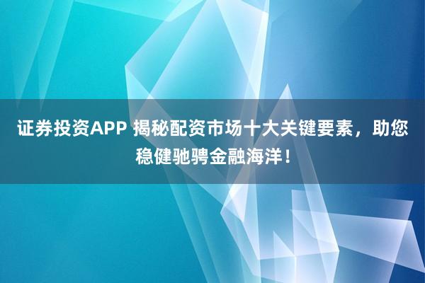证券投资APP 揭秘配资市场十大关键要素,助您稳健驰骋金融海洋!