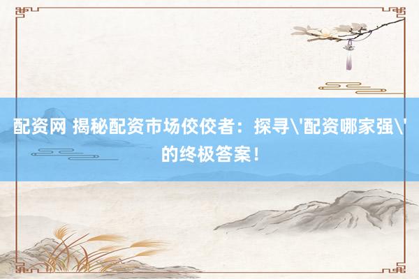 配资网 揭秘配资市场佼佼者:探寻'配资哪家强'的终极答案!