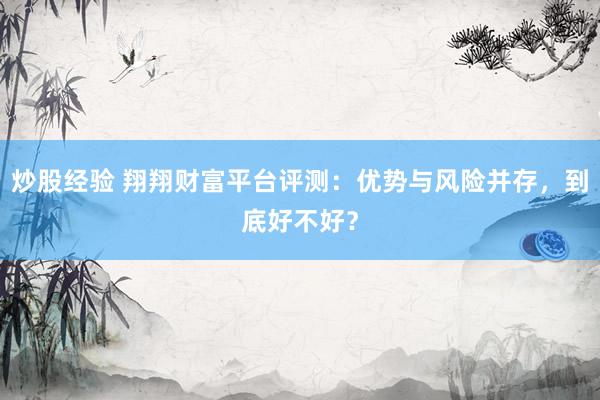 炒股经验 翔翔财富平台评测:优势与风险并存,到底好不好?