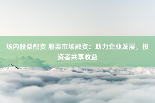 场内股票配资 股票市场融资:助力企业发展,投资者共享收益